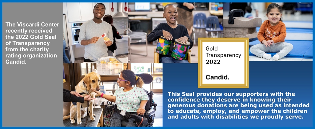 The Viscardi Center recently received the 2022 Gold Seal of Transparency from the charity rating organization Candid. This Seal provides our supporters with the confidence they deserve in knowing their generous donations are being used as intended to educate, employ, and empower the children and adults with disabilities we proudly serve.